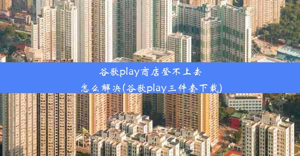 谷歌play商店登不上去怎么解决(谷歌play三件套下载)