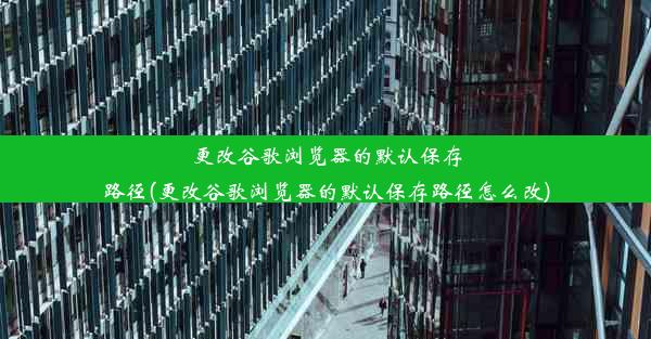 更改谷歌浏览器的默认保存路径(更改谷歌浏览器的默认保存路径怎么改)