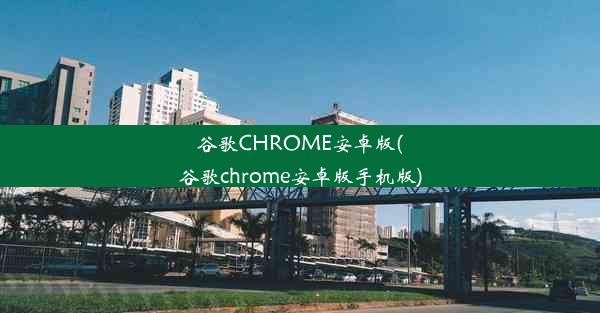 谷歌CHROME安卓版(谷歌chrome安卓版手机版)