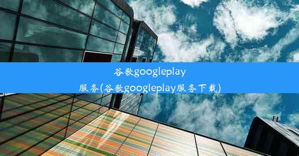 谷歌googleplay服务(谷歌googleplay服务下载)