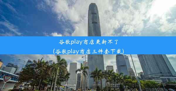 谷歌play商店更新不了(谷歌play商店三件套下载)