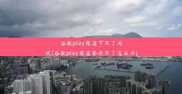 谷歌play商店下不了游戏(谷歌play商店登录不了怎么办)