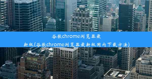 谷歌chrome浏览器最新版(谷歌chrome浏览器最新版国内下载方法)