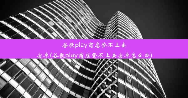 谷歌play商店登不上去安卓(谷歌play商店登不上去安卓怎么办)