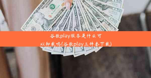 谷歌play服务是什么可以卸载吗(谷歌play三件套下载)