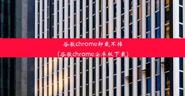 谷歌chrome卸载不掉(谷歌chrome安卓版下载)