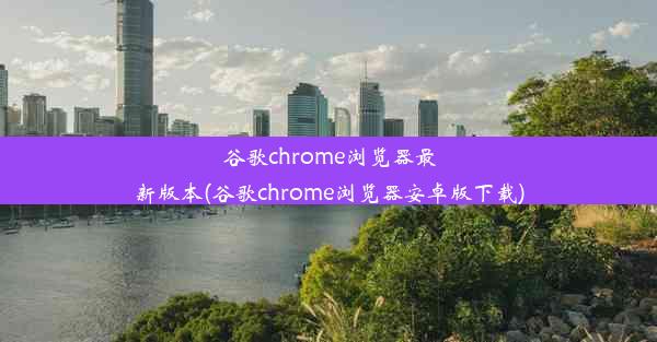 谷歌chrome浏览器最新版本(谷歌chrome浏览器安卓版下载)