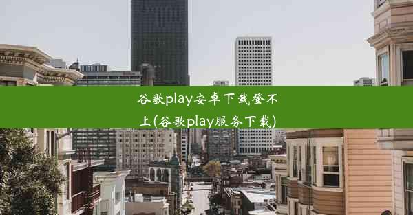 谷歌play安卓下载登不上(谷歌play服务下载)