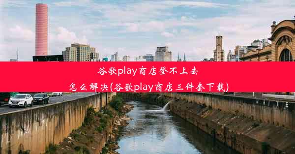 谷歌play商店登不上去怎么解决(谷歌play商店三件套下载)