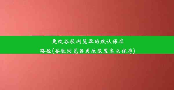 更改谷歌浏览器的默认保存路径(谷歌浏览器更改设置怎么保存)