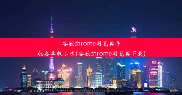 谷歌chrome浏览器手机安卓版小米(谷歌chrome浏览器下载)