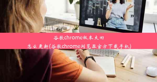 谷歌chrome版本太旧怎么更新(谷歌chrome浏览器官方下载手机)