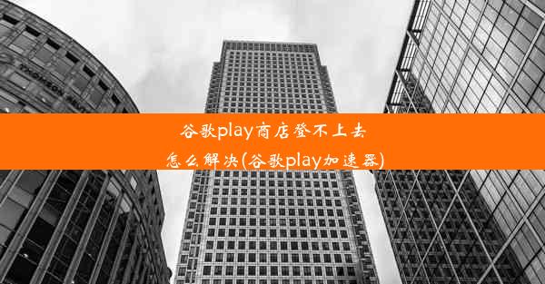 谷歌play商店登不上去怎么解决(谷歌play加速器)