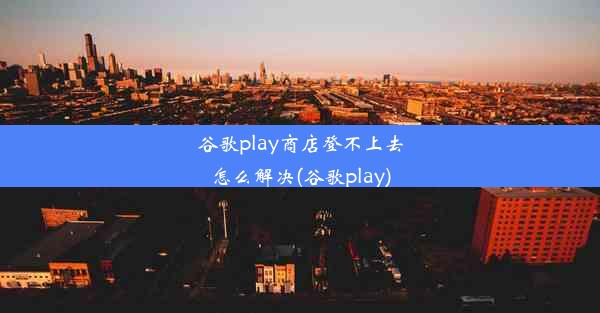 谷歌play商店登不上去怎么解决(谷歌play)