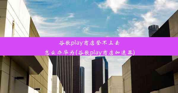 谷歌play商店登不上去怎么办华为(谷歌play商店加速器)