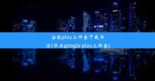 谷歌play三件套下载华为(华为google play三件套)