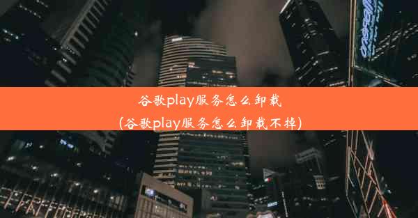 谷歌play服务怎么卸载(谷歌play服务怎么卸载不掉)