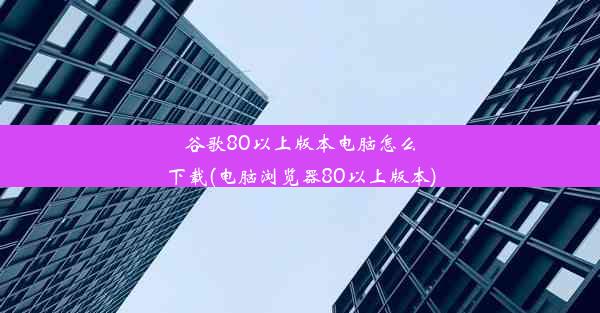 谷歌80以上版本电脑怎么下载(电脑浏览器80以上版本)