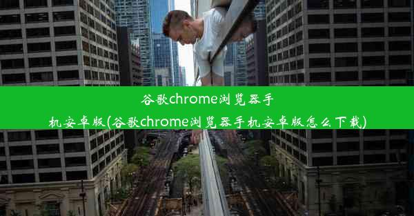 谷歌chrome浏览器手机安卓版(谷歌chrome浏览器手机安卓版怎么下载)