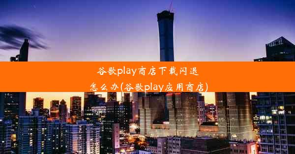 谷歌play商店下载闪退怎么办(谷歌play应用商店)