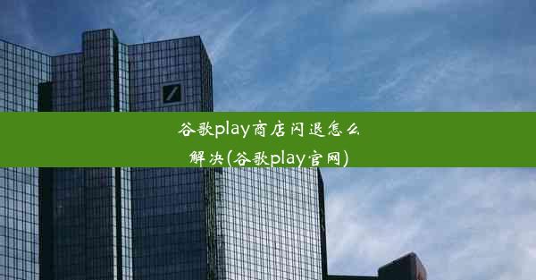 谷歌play商店闪退怎么解决(谷歌play官网)