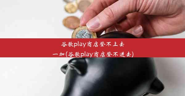 谷歌play商店登不上去一加(谷歌play商店登不进去)