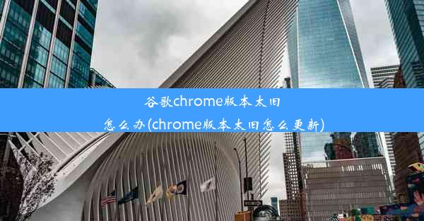 谷歌chrome版本太旧怎么办(chrome版本太旧怎么更新)