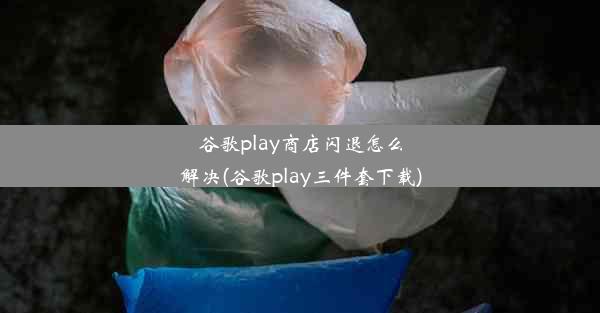 谷歌play商店闪退怎么解决(谷歌play三件套下载)