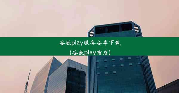 谷歌play服务安卓下载(谷歌play商店)