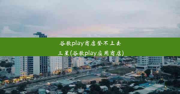 谷歌play商店登不上去三星(谷歌play应用商店)