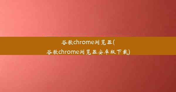 谷歌chrome浏览器(谷歌chrome浏览器安卓版下载)