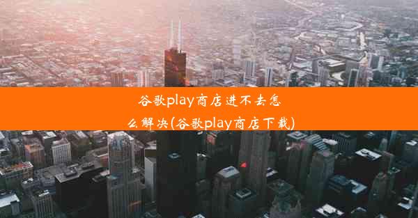 谷歌play商店进不去怎么解决(谷歌play商店下载)