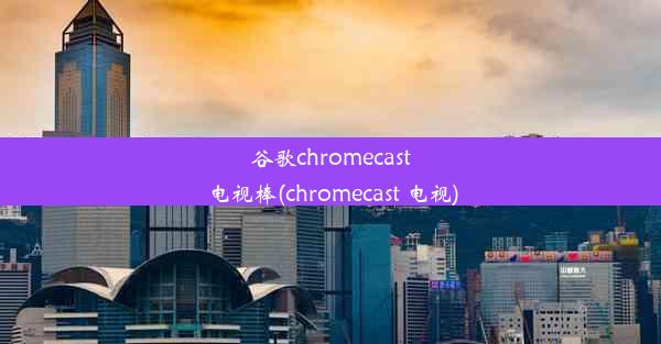 谷歌chromecast电视棒(chromecast 电视)