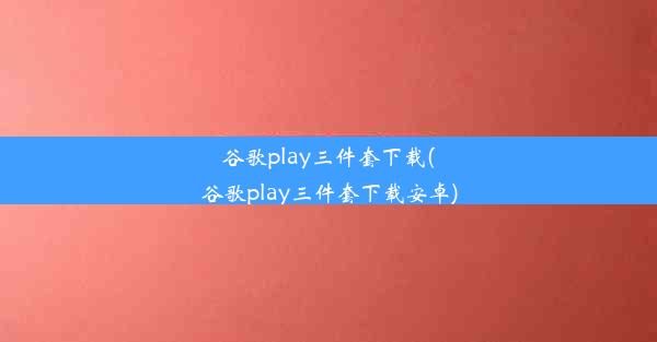 谷歌play三件套下载(谷歌play三件套下载安卓)