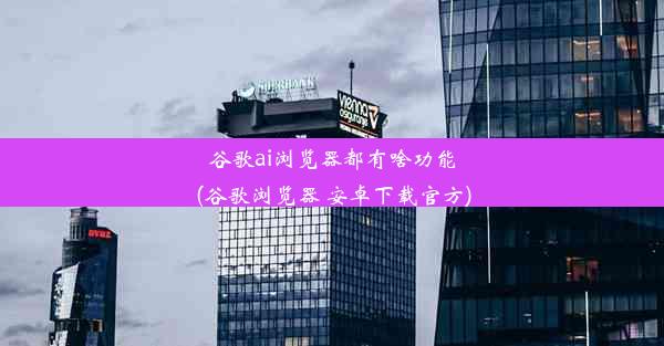 谷歌ai浏览器都有啥功能(谷歌浏览器 安卓下载官方)