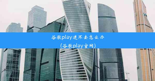 谷歌play进不去怎么办(谷歌play官网)