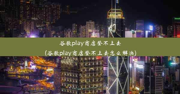 谷歌play商店登不上去(谷歌play商店登不上去怎么解决)