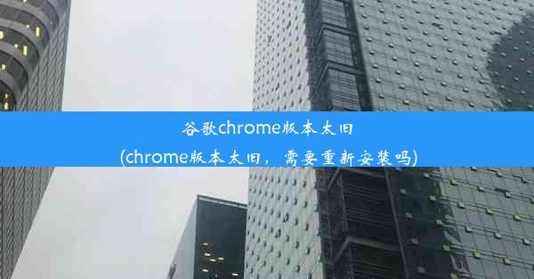 谷歌chrome版本太旧(chrome版本太旧，需要重新安装吗)