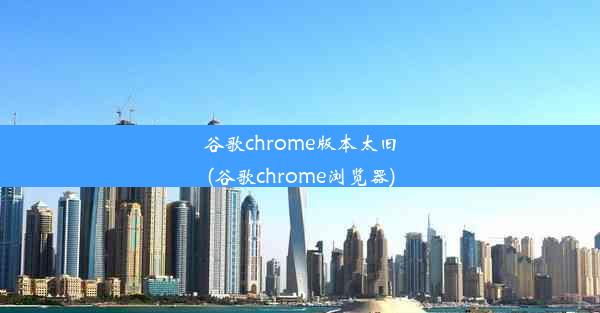 谷歌chrome版本太旧(谷歌chrome浏览器)