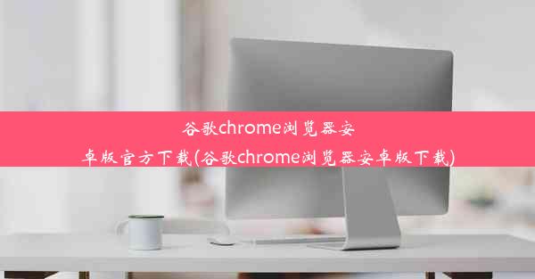 谷歌chrome浏览器安卓版官方下载(谷歌chrome浏览器安卓版下载)