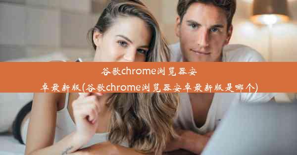 谷歌chrome浏览器安卓最新版(谷歌chrome浏览器安卓最新版是哪个)