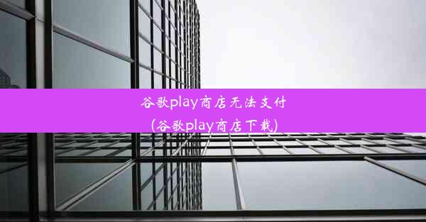 谷歌play商店无法支付(谷歌play商店下载)