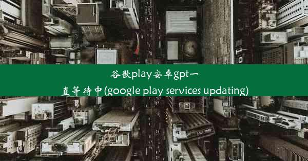 谷歌play安卓gpt一直等待中(google play services updating)