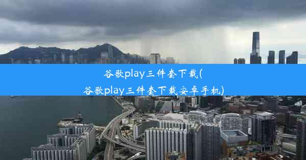 谷歌play三件套下载(谷歌play三件套下载安卓手机)