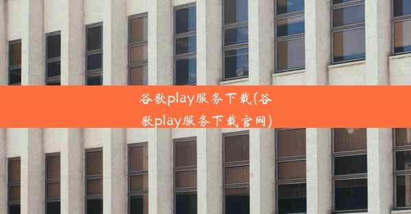 谷歌play服务下载(谷歌play服务下载官网)