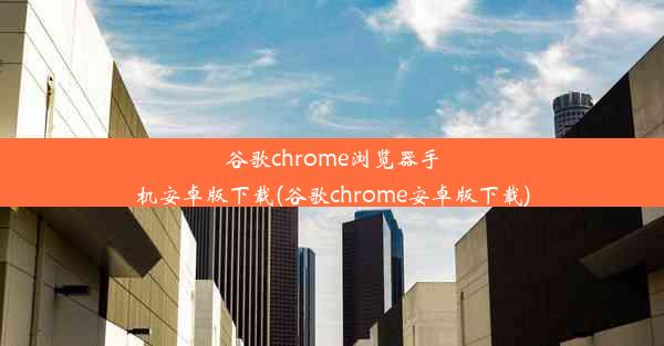 谷歌chrome浏览器手机安卓版下载(谷歌chrome安卓版下载)