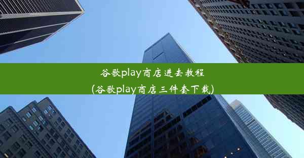 谷歌play商店进去教程(谷歌play商店三件套下载)