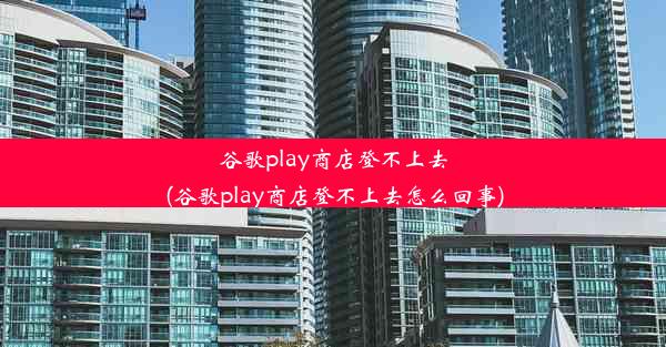 谷歌play商店登不上去(谷歌play商店登不上去怎么回事)