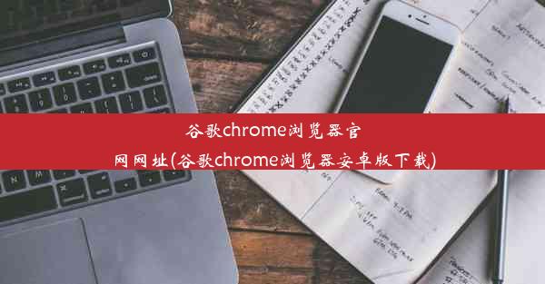 谷歌chrome浏览器官网网址(谷歌chrome浏览器安卓版下载)