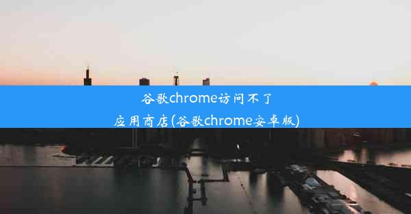 谷歌chrome访问不了应用商店(谷歌chrome安卓版)